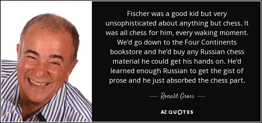 Fischer was a good kid but very unsophisticated about anything but chess. It was all chess for him, every waking moment. We'd go down to the Four Continents bookstore and he'd buy any Russian chess material he could get his hands on. He'd learned enough Russian to get the gist of prose and he just absorbed the chess part. - Ronald Gross