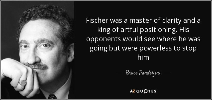 Fischer was a master of clarity and a king of artful positioning. His opponents would see where he was going but were powerless to stop him - Bruce Pandolfini