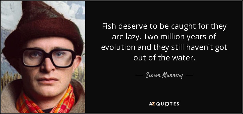 Fish deserve to be caught for they are lazy. Two million years of evolution and they still haven't got out of the water. - Simon Munnery