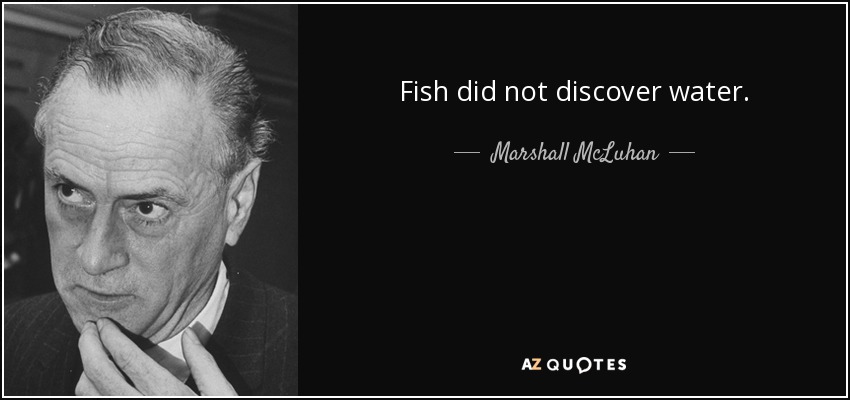 Fish did not discover water. - Marshall McLuhan