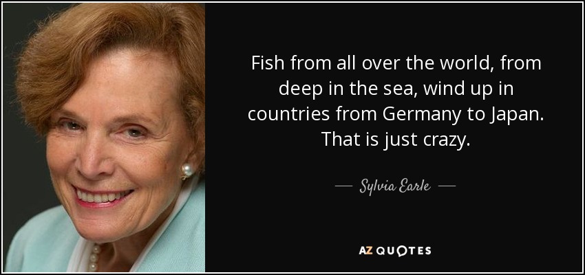 Fish from all over the world, from deep in the sea, wind up in countries from Germany to Japan. That is just crazy. - Sylvia Earle