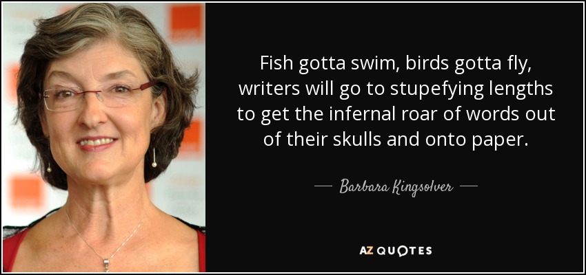 Fish gotta swim, birds gotta fly, writers will go to stupefying lengths to get the infernal roar of words out of their skulls and onto paper. - Barbara Kingsolver