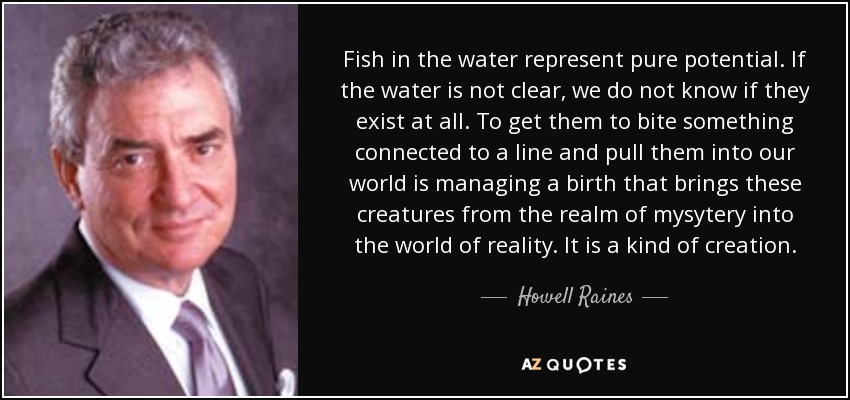 Fish in the water represent pure potential. If the water is not clear, we do not know if they exist at all. To get them to bite something connected to a line and pull them into our world is managing a birth that brings these creatures from the realm of mysytery into the world of reality. It is a kind of creation. - Howell Raines