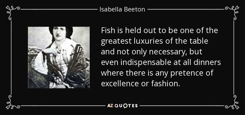 Fish is held out to be one of the greatest luxuries of the table and not only necessary, but even indispensable at all dinners where there is any pretence of excellence or fashion. - Isabella Beeton