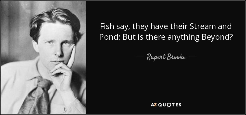 Fish say, they have their Stream and Pond; But is there anything Beyond? - Rupert Brooke