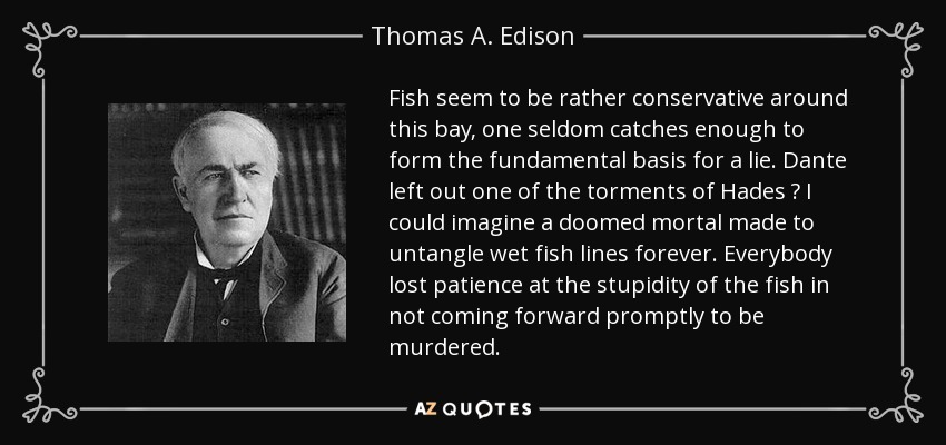 Fish seem to be rather conservative around this bay, one seldom catches enough to form the fundamental basis for a lie. Dante left out one of the torments of Hades  I could imagine a doomed mortal made to untangle wet fish lines forever. Everybody lost patience at the stupidity of the fish in not coming forward promptly to be murdered. - Thomas A. Edison
