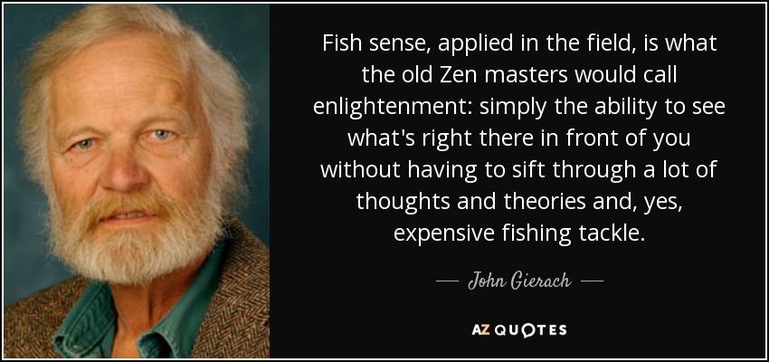 Fish sense, applied in the field, is what the old Zen masters would call enlightenment: simply the ability to see what's right there in front of you without having to sift through a lot of thoughts and theories and, yes, expensive fishing tackle. - John Gierach