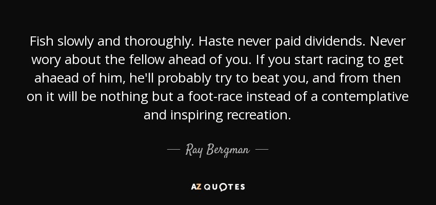 Fish slowly and thoroughly. Haste never paid dividends. Never wory about the fellow ahead of you. If you start racing to get ahaead of him, he'll probably try to beat you, and from then on it will be nothing but a foot-race instead of a contemplative and inspiring recreation. - Ray Bergman
