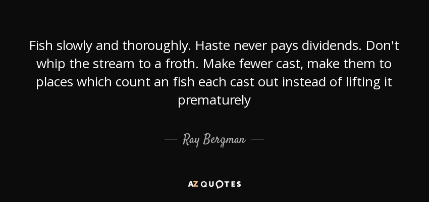 Fish slowly and thoroughly. Haste never pays dividends. Don't whip the stream to a froth. Make fewer cast, make them to places which count an fish each cast out instead of lifting it prematurely - Ray Bergman