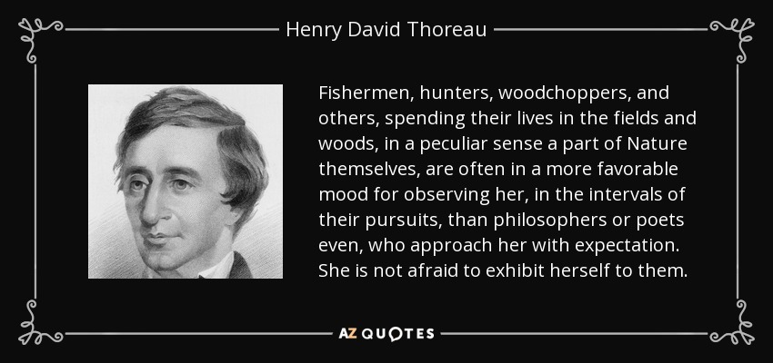 Fishermen, hunters, woodchoppers, and others, spending their lives in the fields and woods, in a peculiar sense a part of Nature themselves, are often in a more favorable mood for observing her, in the intervals of their pursuits, than philosophers or poets even, who approach her with expectation. She is not afraid to exhibit herself to them. - Henry David Thoreau