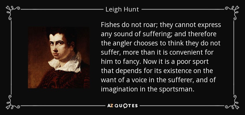 Fishes do not roar; they cannot express any sound of suffering; and therefore the angler chooses to think they do not suffer, more than it is convenient for him to fancy. Now it is a poor sport that depends for its existence on the want of a voice in the sufferer, and of imagination in the sportsman. - Leigh Hunt