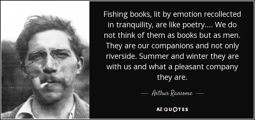 Fishing books , lit by emotion recollected in tranquility, are like poetry. .. . We do not think of them as books but as men. They are our companions and not only riverside. Summer and winter they are with us and what a pleasant company they are. - Arthur Ransome