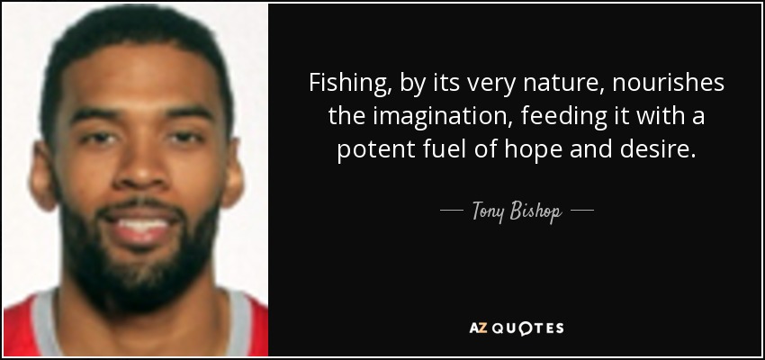 Fishing, by its very nature, nourishes the imagination, feeding it with a potent fuel of hope and desire. - Tony Bishop