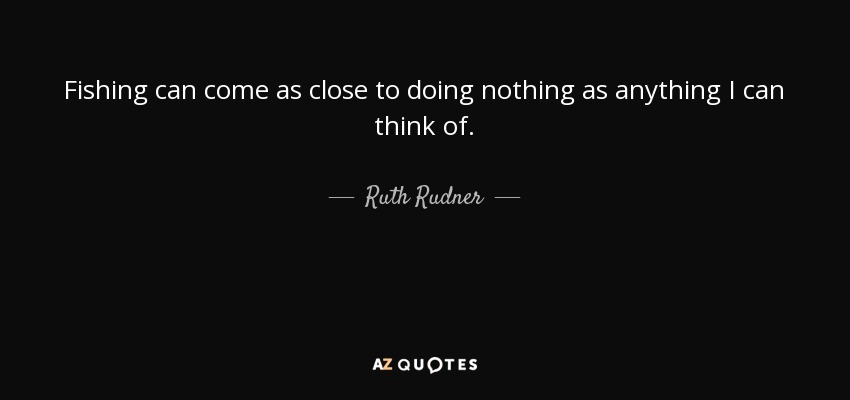 Fishing can come as close to doing nothing as anything I can think of. - Ruth Rudner