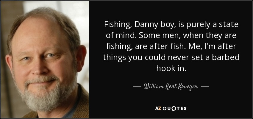 Fishing, Danny boy, is purely a state of mind. Some men, when they are fishing, are after fish. Me, I'm after things you could never set a barbed hook in. - William Kent Krueger