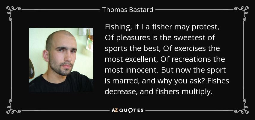 Fishing, if I a fisher may protest, Of pleasures is the sweetest of sports the best, Of exercises the most excellent, Of recreations the most innocent. But now the sport is marred, and why you ask? Fishes decrease, and fishers multiply. - Thomas Bastard