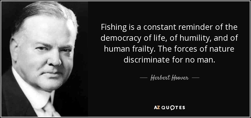 Fishing is a constant reminder of the democracy of life, of humility, and of human frailty. The forces of nature discriminate for no man. - Herbert Hoover