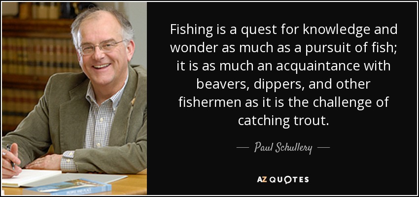Fishing is a quest for knowledge and wonder as much as a pursuit of fish; it is as much an acquaintance with beavers, dippers, and other fishermen as it is the challenge of catching trout. - Paul Schullery