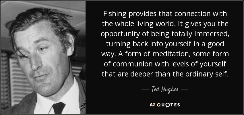 Fishing provides that connection with the whole living world. It gives you the opportunity of being totally immersed, turning back into yourself in a good way. A form of meditation, some form of communion with levels of yourself that are deeper than the ordinary self. - Ted Hughes