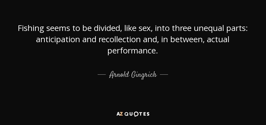 Fishing seems to be divided, like sex, into three unequal parts: anticipation and recollection and, in between, actual performance. - Arnold Gingrich