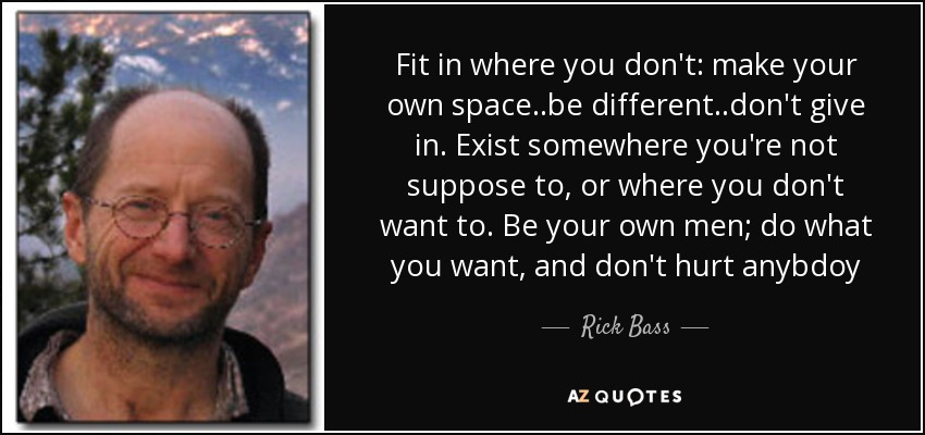 Fit in where you don't: make your own space..be different..don't give in. Exist somewhere you're not suppose to, or where you don't want to. Be your own men; do what you want, and don't hurt anybdoy - Rick Bass