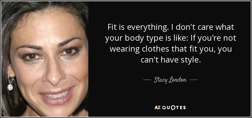 Fit is everything. I don't care what your body type is like: If you're not wearing clothes that fit you, you can't have style. - Stacy London
