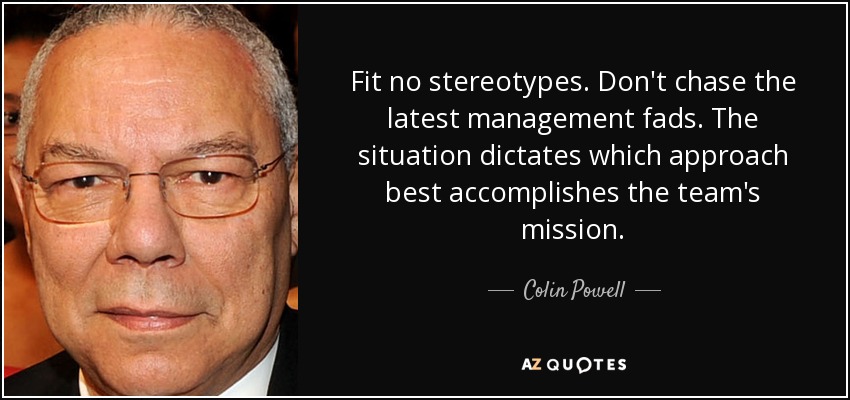 Fit no stereotypes. Don't chase the latest management fads. The situation dictates which approach best accomplishes the team's mission. - Colin Powell