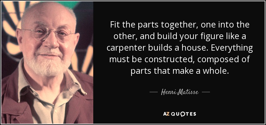Fit the parts together, one into the other, and build your figure like a carpenter builds a house. Everything must be constructed, composed of parts that make a whole. - Henri Matisse