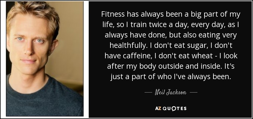 Fitness has always been a big part of my life, so I train twice a day, every day, as I always have done, but also eating very healthfully. I don't eat sugar, I don't have caffeine, I don't eat wheat - I look after my body outside and inside. It's just a part of who I've always been. - Neil Jackson