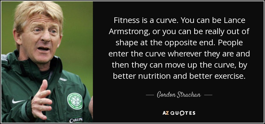 Fitness is a curve. You can be Lance Armstrong, or you can be really out of shape at the opposite end. People enter the curve wherever they are and then they can move up the curve, by better nutrition and better exercise. - Gordon Strachan