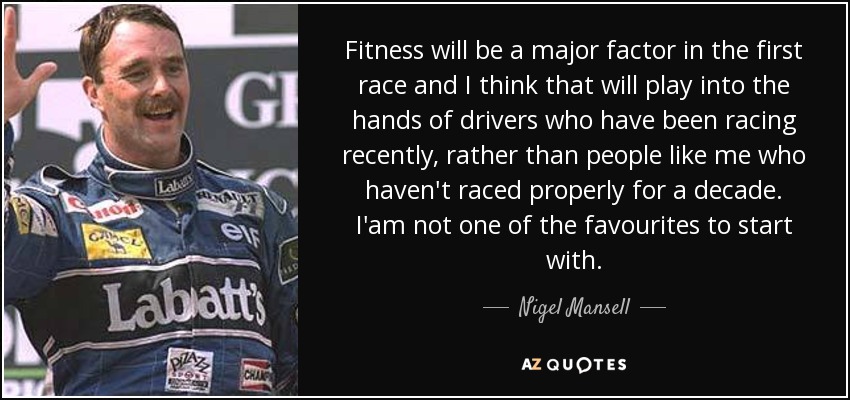 Fitness will be a major factor in the first race and I think that will play into the hands of drivers who have been racing recently, rather than people like me who haven't raced properly for a decade. I'am not one of the favourites to start with. - Nigel Mansell