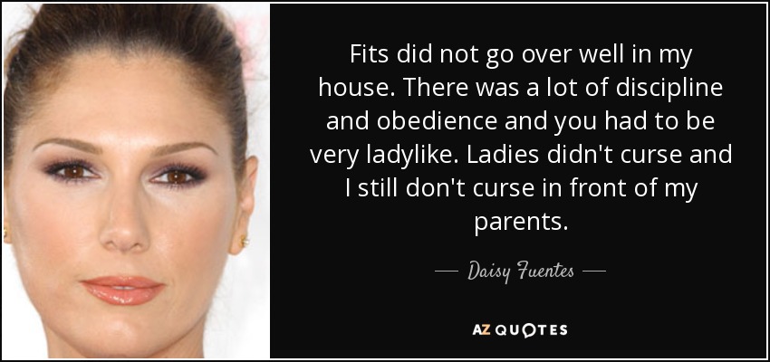 Fits did not go over well in my house. There was a lot of discipline and obedience and you had to be very ladylike. Ladies didn't curse and I still don't curse in front of my parents. - Daisy Fuentes