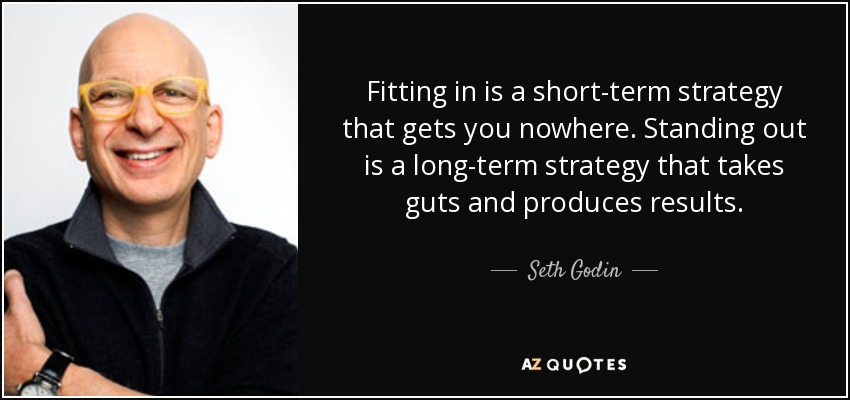 Fitting in is a short-term strategy that gets you nowhere. Standing out is a long-term strategy that takes guts and produces results. - Seth Godin