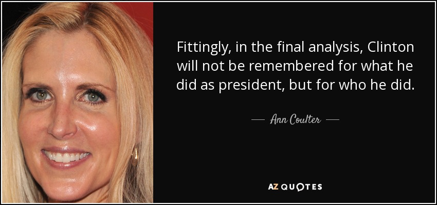 Fittingly, in the final analysis, Clinton will not be remembered for what he did as president, but for who he did. - Ann Coulter
