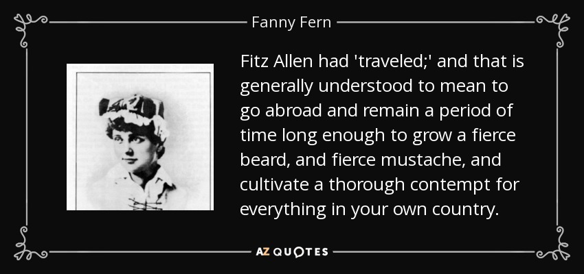 Fitz Allen had 'traveled;' and that is generally understood to mean to go abroad and remain a period of time long enough to grow a fierce beard, and fierce mustache, and cultivate a thorough contempt for everything in your own country. - Fanny Fern