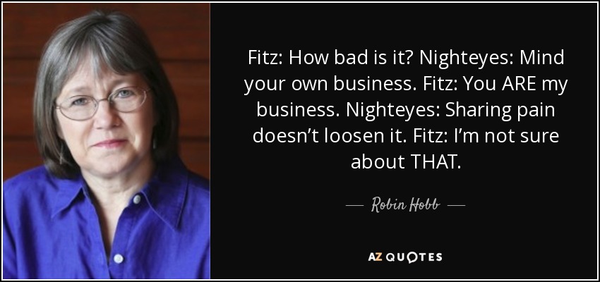 Fitz: How bad is it? Nighteyes: Mind your own business. Fitz: You ARE my business. Nighteyes: Sharing pain doesn’t loosen it. Fitz: I’m not sure about THAT. - Robin Hobb