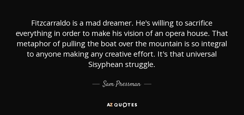 Fitzcarraldo is a mad dreamer. He's willing to sacrifice everything in order to make his vision of an opera house. That metaphor of pulling the boat over the mountain is so integral to anyone making any creative effort. It's that universal Sisyphean struggle. - Sam Pressman