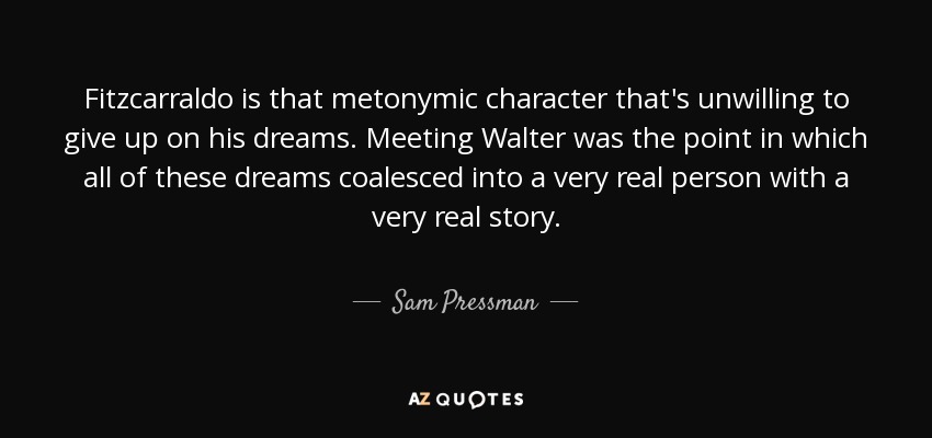 Fitzcarraldo is that metonymic character that's unwilling to give up on his dreams. Meeting Walter was the point in which all of these dreams coalesced into a very real person with a very real story. - Sam Pressman