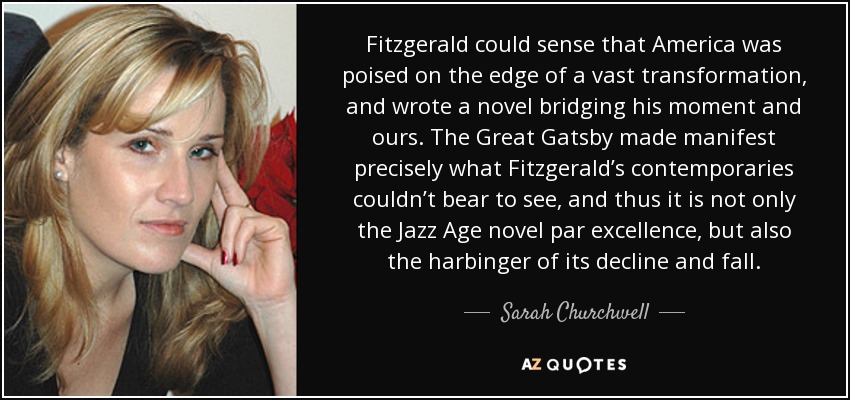 Fitzgerald could sense that America was poised on the edge of a vast transformation, and wrote a novel bridging his moment and ours. The Great Gatsby made manifest precisely what Fitzgerald’s contemporaries couldn’t bear to see, and thus it is not only the Jazz Age novel par excellence, but also the harbinger of its decline and fall. - Sarah Churchwell