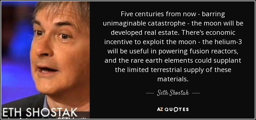 Five centuries from now - barring unimaginable catastrophe - the moon will be developed real estate. There's economic incentive to exploit the moon - the helium-3 will be useful in powering fusion reactors, and the rare earth elements could supplant the limited terrestrial supply of these materials. - Seth Shostak