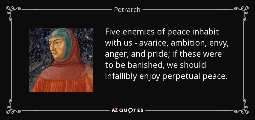 Five enemies of peace inhabit with us - avarice, ambition, envy, anger, and pride; if these were to be banished, we should infallibly enjoy perpetual peace. - Petrarch