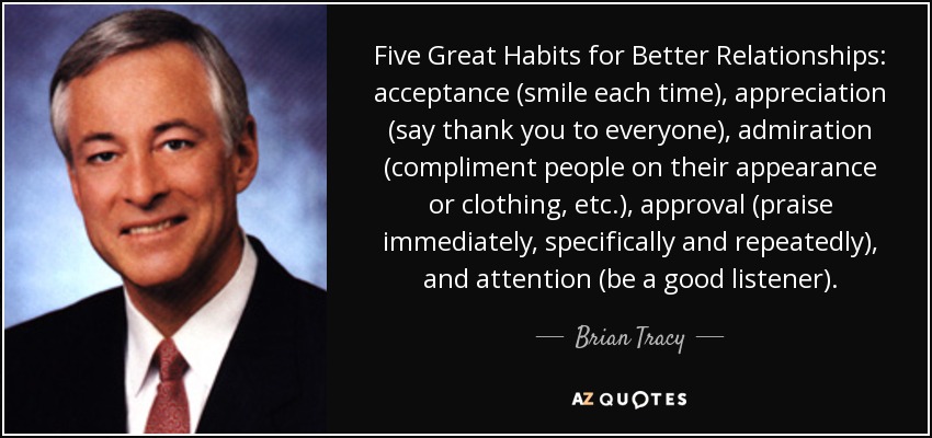 Five Great Habits for Better Relationships: acceptance (smile each time), appreciation (say thank you to everyone), admiration (compliment people on their appearance or clothing, etc.), approval (praise immediately, specifically and repeatedly), and attention (be a good listener). - Brian Tracy