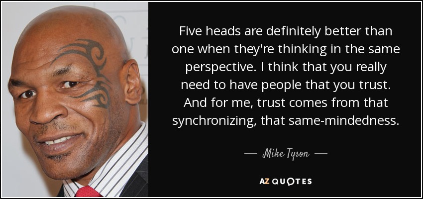 Five heads are definitely better than one when they're thinking in the same perspective. I think that you really need to have people that you trust. And for me, trust comes from that synchronizing, that same-mindedness. - Mike Tyson