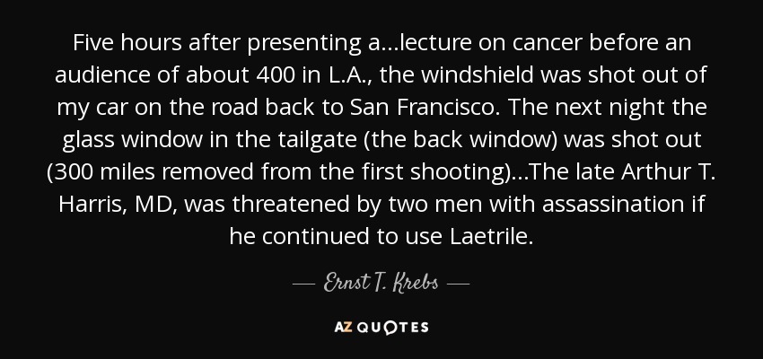 Five hours after presenting a ...lecture on cancer before an audience of about 400 in L.A., the windshield was shot out of my car on the road back to San Francisco. The next night the glass window in the tailgate (the back window) was shot out (300 miles removed from the first shooting)...The late Arthur T. Harris, MD, was threatened by two men with assassination if he continued to use Laetrile. - Ernst T. Krebs