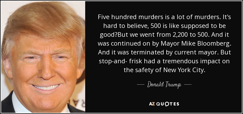 Five hundred murders is a lot of murders. It's hard to believe, 500 is like supposed to be good?But we went from 2,200 to 500. And it was continued on by Mayor Mike Bloomberg. And it was terminated by current mayor. But stop-and- frisk had a tremendous impact on the safety of New York City. - Donald Trump