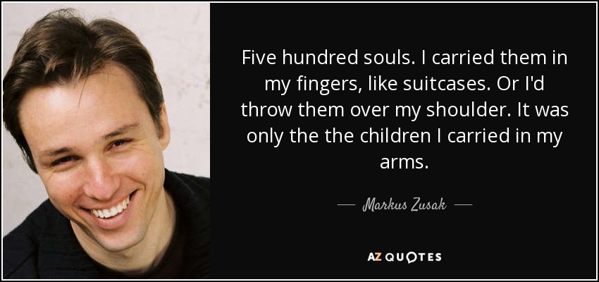 Five hundred souls. I carried them in my fingers, like suitcases. Or I'd throw them over my shoulder. It was only the the children I carried in my arms. - Markus Zusak