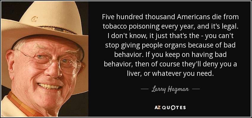 Five hundred thousand Americans die from tobacco poisoning every year, and it's legal. I don't know, it just that's the - you can't stop giving people organs because of bad behavior. If you keep on having bad behavior, then of course they'll deny you a liver, or whatever you need. - Larry Hagman