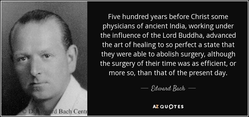 Five hundred years before Christ some physicians of ancient India, working under the influence of the Lord Buddha, advanced the art of healing to so perfect a state that they were able to abolish surgery, although the surgery of their time was as efficient, or more so, than that of the present day. - Edward Bach