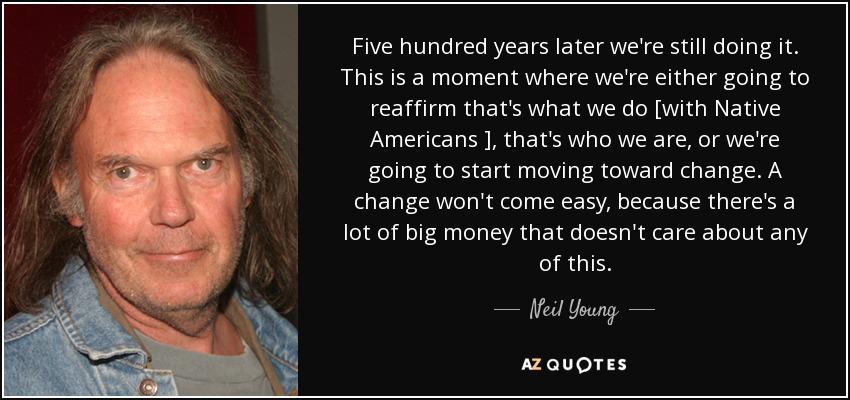 Five hundred years later we're still doing it. This is a moment where we're either going to reaffirm that's what we do [with Native Americans ], that's who we are, or we're going to start moving toward change. A change won't come easy, because there's a lot of big money that doesn't care about any of this. - Neil Young