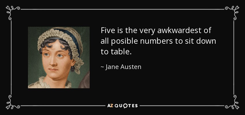 Five is the very awkwardest of all posible numbers to sit down to table. - Jane Austen